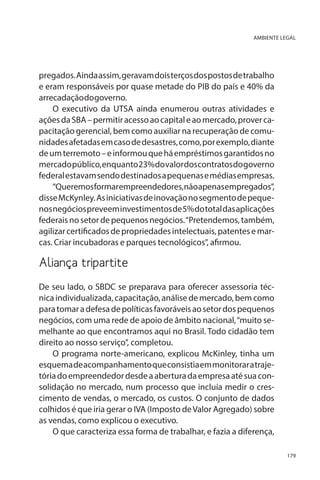 AMBIENTE LEGAL

pregados. Ainda assim, geravam dois terços dos postos de trabalho
e eram responsáveis por quase metade do PIB do país e 40% da
arrecadação do governo.
O executivo da UTSA ainda enumerou outras atividades e
ações da SBA – permitir acesso ao capital e ao mercado, prover capacitação gerencial, bem como auxiliar na recuperação de comunidades afetadas em caso de desastres, como, por exemplo, diante
de um terremoto – e informou que há empréstimos garantidos no
mercado público, enquanto 23% do valor dos contratos do governo
federal estavam sendo destinados a pequenas e médias empresas.
“Queremos formar empreendedores, não apenas empregados”,
disse McKynley. As iniciativas de inovação no segmento de pequenos negócios preveem investimentos de 5% do total das aplicações
federais no setor de pequenos negócios. “Pretendemos, também,
agilizar certificados de propriedades intelectuais, patentes e marcas. Criar incubadoras e parques tecnológicos”, afirmou.

Aliança tripartite
De seu lado, o SBDC se preparava para oferecer assessoria técnica individualizada, capacitação, análise de mercado, bem como
para tomar a defesa de políticas favoráveis ao setor dos pequenos
negócios, com uma rede de apoio de âmbito nacional, “muito semelhante ao que encontramos aqui no Brasil. Todo cidadão tem
direito ao nosso serviço”, completou.
O programa norte-americano, explicou McKinley, tinha um
esquema de acompanhamento que consistia em monitorar a trajetória do empreendedor desde a abertura da empresa até sua consolidação no mercado, num processo que incluía medir o crescimento de vendas, o mercado, os custos. O conjunto de dados
colhidos é que iria gerar o IVA (Imposto de Valor Agregado) sobre
as vendas, como explicou o executivo.
O que caracteriza essa forma de trabalhar, e fazia a diferença,
179

 