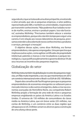 AMBIENTE LEGAL

segundo ele, é que se tratava de uma aliança tripartite, envolvendo
o setor privado, que são as pequenas empresas, o setor público,
representado pela SBA, e também as universidades, responsáveis
por transmitir conhecimento. “Não podemos ficar isolados na torre de marfim, ensinar, ensinar e produzir papers. Isso não funciona”, assinalou McKinley: “Precisamos também educar e orientar
os empreendedores, porque eles não têm tempo para seguir uma
carreira. E em relação aos nossos laboratórios de pesquisa, precisamos estender a descoberta de novos conhecimentos a produtos
e serviços, perseguir a inovação”.
O objetivo dessas ações, como disse McKinley, era formar
empreendedores, não apenas empregados. Uma perspectiva que
implicava outras ações, como agilizar certificados de propriedade
intelectual, patentes e marcas e criar incubadoras e parques tecnológicos, o que justificava plenamente o governo destinar 5% de
seus recursos ao incentivo dos pequenos negócios.

Globalização do setor
McKinley tratou também da globalização no setor dos pequenos negócios, um filão muito importante, a seu ver, que movimentava em 2012
um comércio internacional entre o Brasil e os EUA de US$ 100 bilhões.
Depois dos conselhos de Paul Krugman para que os pequenos
empreendedores de economias emergentes se voltassem para o
mercado interno e o dos outros emergentes, dada a crise nas economias avançadas do Hemisfério Norte, seu compatriota Robert
McKinley propôs a formação de uma rede de micro e pequenas
empresas englobando os países da América Latina e os Estados
Unidos. O universo de 150 milhões de consumidores da classe
média na América Latina, que em breve serão 225 milhões, nas
contas de McKinley, e um comércio entre as duas regiões que
ultrapassara os U$ 2 trilhões seriam os alicerces para a construção
de uma aliança desse porte.
180

 