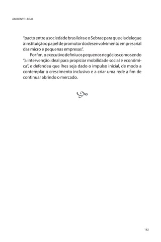 AMBIENTE LEGAL

“pacto entre a sociedade brasileira e o Sebrae para que ela delegue
à instituição o papel de promotor do desenvolvimento empresarial
das micro e pequenas empresas”.
Por fim, o executivo definiu os pequenos negócios como sendo
“a intervenção ideal para propiciar mobilidade social e econômica”, e defendeu que lhes seja dado o impulso inicial, de modo a
contemplar o crescimento inclusivo e a criar uma rede a fim de
continuar abrindo o mercado.



182

 
