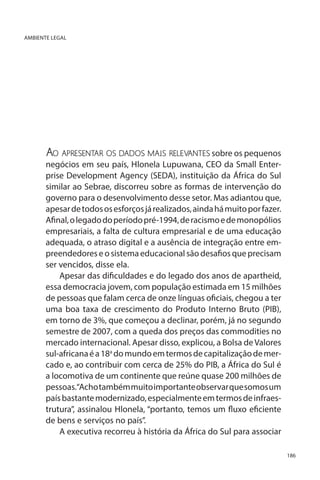 AMBIENTE LEGAL

Ao apresentar os dados mais relevantes sobre os pequenos

negócios em seu país, Hlonela Lupuwana, CEO da Small Enterprise Development Agency (SEDA), instituição da África do Sul
similar ao Sebrae, discorreu sobre as formas de intervenção do
governo para o desenvolvimento desse setor. Mas adiantou que,
apesar de todos os esforços já realizados, ainda há muito por fazer.
Afinal, o legado do período pré-1994, de racismo e de monopólios
empresariais, a falta de cultura empresarial e de uma educação
adequada, o atraso digital e a ausência de integração entre empreendedores e o sistema educacional são desafios que precisam
ser vencidos, disse ela.
Apesar das dificuldades e do legado dos anos de apartheid,
essa democracia jovem, com população estimada em 15 milhões
de pessoas que falam cerca de onze línguas oficiais, chegou a ter
uma boa taxa de crescimento do Produto Interno Bruto (PIB),
em torno de 3%, que começou a declinar, porém, já no segundo
semestre de 2007, com a queda dos preços das commodities no
mercado internacional. Apesar disso, explicou, a Bolsa de Valores
sul-africana é a 18a do mundo em termos de capitalização de mercado e, ao contribuir com cerca de 25% do PIB, a África do Sul é
a locomotiva de um continente que reúne quase 200 milhões de
pessoas.“Acho também muito importante observar que somos um
país bastante modernizado, especialmente em termos de infraestrutura”, assinalou Hlonela, “portanto, temos um fluxo eficiente
de bens e serviços no país”.
A executiva recorreu à história da África do Sul para associar
186

 