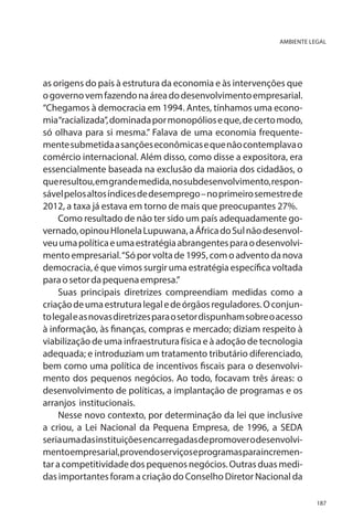AMBIENTE LEGAL

as origens do país à estrutura da economia e às intervenções que
o governo vem fazendo na área do desenvolvimento empresarial.
“Chegamos à democracia em 1994. Antes, tínhamos uma economia “racializada”, dominada por monopólios e que, de certo modo,
só olhava para si mesma.” Falava de uma economia frequentemente submetida a sanções econômicas e que não contemplava o
comércio internacional. Além disso, como disse a expositora, era
essencialmente baseada na exclusão da maioria dos cidadãos, o
que resultou, em grande medida, no subdesenvolvimento, responsável pelos altos índices de desemprego – no primeiro semestre de
2012, a taxa já estava em torno de mais que preocupantes 27%.
Como resultado de não ter sido um país adequadamente governado, opinou Hlonela Lupuwana, a África do Sul não desenvolveu uma política e uma estratégia abrangentes para o desenvolvimento empresarial. “Só por volta de 1995, com o advento da nova
democracia, é que vimos surgir uma estratégia específica voltada
para o setor da pequena empresa.”
Suas principais diretrizes compreendiam medidas como a
criação de uma estrutura legal e de órgãos reguladores. O conjunto legal e as novas diretrizes para o setor dispunham sobre o acesso
à informação, às finanças, compras e mercado; diziam respeito à
viabilização de uma infraestrutura física e à adoção de tecnologia
adequada; e introduziam um tratamento tributário diferenciado,
bem como uma política de incentivos fiscais para o desenvolvimento dos pequenos negócios. Ao todo, focavam três áreas: o
desenvolvimento de políticas, a implantação de programas e os
arranjos institucionais.
Nesse novo contexto, por determinação da lei que inclusive
a criou, a Lei Nacional da Pequena Empresa, de 1996, a SEDA
seria uma das instituições encarregadas de promover o desenvolvimento empresarial, provendo serviços e programas para incrementar a competitividade dos pequenos negócios. Outras duas medidas importantes foram a criação do Conselho Diretor Nacional da
187

 