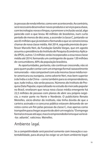 às pessoas de renda inferior, como vem acontecendo. Ao contrário,
será necessário desenvolver novos produtos e serviços para a base,
com tecnologias novas e limpas, e promover a inclusão social, algo
parecido com o que levou 40 milhões de brasileiros, num curto
período de menos de dez anos, a ascender à classe C, juntando-se
aos 65 milhões que já existiam e formando o que se convencionou
chamar de nova classe média. Até 2014, segundo previsão do professor Marcelo Neri, da Fundação Getúlio Vargas, que em agosto
assumiu a presidência do Instituto de Pesquisa Econômica Aplicada (IPEA), outros 12 milhões serão incorporados a essa nova classe
média até 2014, formando um contingente de quase 120 milhões
de consumidores, 60% da população brasileira.
As oportunidades, portanto, vão continuar crescendo, não só
para quem puder contar com um emprego formal razoavelmente
remunerado – não comparável com a da mesma classe média norte-americana ou europeia, como adverte Neri, mas bem superior
à da Índia e à da China – como também para os empreendedores,
que, tudo indica, não serão poucos. Números do Instituto de Pesquisa Data Popular, especializado no estudo do mercado popular
no Brasil, revelaram que nessa nova classe média emergente há
22,5 milhões de pessoas com planos de abrir seu próprio negócio, a maior parte no Norte e Nordeste. O publicitário Renato
Meirelles, sócio-diretor do instituto, não tinha dúvida de que a
carteira assinada e o concurso público estavam deixando de ser
vistos como um fim pelas pessoas da classe C, mas apenas como
trampolim para chegar ao ponto de abrir um negócio.“O emprego
formal os trouxe até aqui, mas é o empreendedorismo que vai levá-los adiante”, vaticinou Meirelles.

Ambiente legal
Se a competitividade será possível somente com inovação e sustentabilidade, para alcançá-las exige-se um bom ambiente legal:
18

 