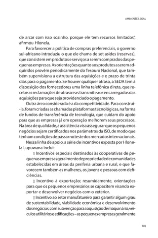 AMBIENTE LEGAL

de arcar com isso sozinho, porque ele tem recursos limitados”,
afirmou Hlonela.
Para favorecer a política de compras preferenciais, o governo
sul-africano introduziu o que ele chama de set asides (reservas),
que consistem em produtos e serviços a serem comprados das pequenas empresas. As orientações quanto aos produtos a serem adquiridos provêm periodicamente do Tesouro Nacional, que também supervisiona a estrutura das aquisições e o prazo de trinta
dias para o pagamento. Se houver qualquer atraso, a SEDA tem à
disposição dos fornecedores uma linha telefônica direta, que recebe as reclamações de atraso e as transmite aos encarregados das
aquisições para que seja providenciado o pagamento.
Outra área considerada é a da competitividade. Para construí-la, foram criadas as chamadas plataformas tecnológicas, na forma
de fundos de transferência de tecnologia, que cuidam do apoio
para que as empresas já em operação melhorem seus processos.
Na área de qualidade, a assistência visa assegurar que os pequenos
negócios sejam certificados nos parâmetros da ISO, de modo que
tenham condições de passar no teste dos mercados internacionais.
Nessa linha de apoio, a série de incentivos exposta por Hlonela Lupuwana inclui:
u Incentivos especiais destinados às cooperativas de pequenas empresas geralmente de propriedade de comunidades
estabelecidas em áreas da periferia urbana e rural, e que favorecem também as mulheres, os jovens e pessoas com deficiências.
u Incentivo à exportação; resumidamente, orientações
para que os pequenos empresários se capacitem visando exportar e desenvolver negócios com o exterior.
u Incentivo ao setor manufatureiro para garantir algum grau
de sustentabilidade, viabilidade econômica e desenvolvimento
dos negócios, com subvenção para a aquisição de maquinário, veículos utilitários e edificações – as pequenas empresas geralmente
189

 