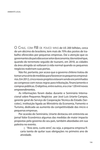 AMBIENTE LEGAL

O Chile, com PIB de pouco mais de U$ 200 bilhões, cerca
de um décimo do brasileiro, tem mais de 70% dos postos de trabalho oferecidos por pequenas empresas. Daí a atenção que os
governantes do país dão a esse setor da economia, tão notável que,
quando do terremoto seguido de tsunami, em 2010, as cidades
da área atingida só voltaram à vida normal quando os pequenos
negócios reabriram suas portas.
Não foi, portanto, por acaso que o governo chileno tratou de
tomar uma série de medidas para favorecer os pequenos empresários. Em 2012, cinco novos projetos estavam sendo encaminhados
ao congresso com novas regras para tributação, financiamento e
compras públicas. O objetivo, entre outros, era criar 120 mil novos
empreendimentos.
As informações foram dadas durante o Seminário Internacional sobre Pequenos Negócios por José Luis Uriarte Campos,
gerente geral do Serviço de Cooperação Técnica do Estado (Sercotec), instituição ligada ao Ministério da Economia, Fomento e
Turismo, dedicada ao aumento da competitividade das micro e
pequenas empresas.
Por ocasião do Seminário, Uriarte destacou em entrevista ao
jornal Valor Econômico algumas das medidas de maior impacto
propostas pelo governo do seu país, também abordadas em sua
palestra no evento.
u 	 “Ano zero, custo zero”, ou seja, a pequena empresa ficaria isenta de quitar suas obrigações no primeiro ano de
atividade.
194

 