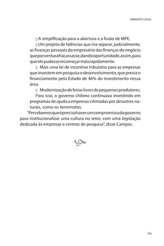 AMBIENTE LEGAL

u A simplificação para a abertura e a fusão de MPE.
u Um projeto de falências que iria separar, judicialmente,

as finanças pessoais do empresário das finanças do negócio
que porventura fracassasse, dando oportunidade, assim, para
que ele pudesse recomeçar mais rapidamente.
u	 Mais uma lei de incentivo tributário para as empresas
que investem em pesquisa e desenvolvimento, que previa o
financiamento pelo Estado de 46% do investimento nessa
área.
u	 Modernização de feiras livres de pequenos produtores.
Fora isso, o governo chileno continuava investindo em
programas de ajuda a empresas vitimadas por desastres naturais, como os terremotos.
“Percebemos que é preciso haver um compromisso do governo
para institucionalizar uma cultura no setor, com uma legislação
dedicada às empresas e centros de pesquisa”, disse Campos.



195

 