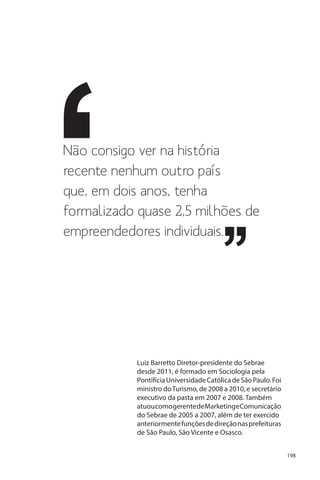 Não consigo ver na história
recente nenhum outro país
que, em dois anos, tenha
formalizado quase 2,5 milhões de
empreendedores individuais.

Luiz Barretto Diretor-presidente do Sebrae
desde 2011, é formado em Sociologia pela
Pontifícia Universidade Católica de São Paulo. Foi
ministro do Turismo, de 2008 a 2010, e secretário
executivo da pasta em 2007 e 2008. Também
atuou como gerente de Marketing e Comunicação
do Sebrae de 2005 a 2007, além de ter exercido
anteriormente funções de direção nas prefeituras
de São Paulo, São Vicente e Osasco.
198

 