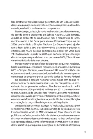 leis, diretrizes e regulações que garantam, de um lado, a estabilidade, a segurança e o desenvolvimento das empresas, e, de outro,
a renda, os direitos e o bem-estar das pessoas.
Nesse campo, a situação havia melhorado consideravelmente,
de acordo com o presidente do Sebrae Nacional, Luiz Barretto.
Aliadas ao ambiente de crédito mais fácil e menor taxa de juros,
medidas como a Lei Geral para Micro e Pequenas Empresas, de
2006, que instituiu o Simples Nacional (ou Supersimples) ajudaram a fazer subir a taxa de sobrevivência das micro e pequenas
empresas de 71,9% das que começaram a operar em 2005 para
73,1% das abertas a partir de 2006, ano do Supersimples. Ou seja:
de cem empresas que abriram suas portas em 2006, 73 continuavam em atividade dois anos depois.
Para comprovar os benefícios da lei para os pequenos negócios,
basta lembrar que, em pouco mais de cinco anos de Lei Geral das
MPE, o Simples Nacional já contava em 2012 com 9,7 milhões de
optantes, entre microempreendedores individuais, microempresas
e empresas de pequeno porte, segundo dados da Receita Federal.	
Do seu lado, o Tesouro Nacional também não tem do que reclamar: apesar de impostos menores – ou por causa disso –, a arrecadação das empresas incluídas no Simples Nacional subiu de R$
27 milhões em 2008 para R$ 45 milhões em 2011. Um crescimento que, na opinião do senador José Pimentel, presente no Seminário para expor a visão governamental sobre o ambiente legal, reflete
o aumento da formalização do setor, e esta é fruto da simplificação
e da redução da carga tributária geradas pela legislação.
A necessidade de novos avanços na legislação, apontada pelo
senador Pimentel, ganhou subsídios vindos de outros países. Nos
Estados Unidos, onde as MPE estavam no foco não apenas da
política econômica, mas também da eleitoral, um dos maiores ensinamentos de seu desenvolvimento estava na área de formalização e proteção legal, como informou Robert McKinley, vice-presidente da USTA, para quem a proteção e os benefícios oferecidos
19

 