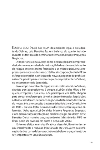 Embora

com ênfase no tema do ambiente legal, o presidente do Sebrae, Luiz Barretto, fez um balanço do que foi tratado
durante os três dias do Seminário Internacional sobre Pequenos
Negócios.
A importância de assuntos como a educação para o empreendedorismo, a necessidade de maior agilidade no desenvolvimento
da relação entre o sistema financeiro e as micro e pequenas empresas para o acesso destas ao crédito, a incorporação das MPE ao
esforço exportador e a inclusão de novas categorias de profissionais no Supersimples estiveram na pauta do presidente do Sebrae,
no encerramento do Seminário.
No campo do ambiente legal, a visão institucional do Sebrae,
exposta por seu presidente, é de que a Lei Geral das Micro e Pequenas Empresas, que criou o Supersimples, em 2006, chegou
para coroar o esforço que já vinha sendo feito pelas legislações
anteriores de dar aos pequenos negócios o tratamento diferenciado necessário, um conceito bastante debatido já na Constituinte
de 1988 – ou seja, tratar de maneira diferente setores que são diferentes. “Acho que a Lei Geral das Micro e Pequenas Empresas
é um marco e uma revolução no ambiente legal brasileiro”, disse
Barretto. De tal maneira que, segundo ele, “a história das MPE no
Brasil pode ser dividida em antes e depois de 2006”.
Entre os efeitos mais significativos dessa lei, Barretto destacou inicialmente a redução tributária de até 70%, além da eliminação de boa parte da burocracia ao estabelecer o pagamento de
seis impostos em uma única fatura.
199

 
