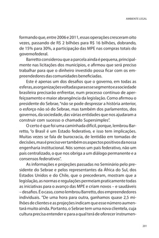 AMBIENTE LEGAL

formando que, entre 2006 e 2011, essas operações cresceram oito
vezes, passando de R$ 2 bilhões para R$ 16 bilhões, dobrando,
de 15% para 30%, a participação das MPE nas compras totais do
governo federal.
Barretto considerou que a parcela ainda é pequena, principalmente nas licitações dos municípios, e afirmou que será preciso
trabalhar para que o dinheiro investido possa ficar com os empreendedores das comunidades beneficiadas.
Este é apenas um dos desafios que o governo, em todas as
esferas, as organizações voltadas para esse segmento e a sociedade
brasileira precisarão enfrentar, num processo contínuo de aperfeiçoamento e maior abrangência da legislação. Como afirmou o
presidente do Sebrae, “não se pode desprezar a história anterior,
o esforço não só do Sebrae, mas também dos parlamentos, dos
governos, da sociedade, das várias entidades que nos ajudaram a
construir com sucesso o chamado Supersimples”.
O certo é que foi uma caminhada difícil, porque, lembrou Barretto, “o Brasil é um Estado federativo, e isso tem implicações.
Muitas vezes se fala de burocracia, de lentidão em tomadas de
decisões, mas é preciso ver também os aspectos positivos da nossa
engenharia institucional. Nós somos um país federativo, não um
país centralizado, o que nos obriga a um diálogo permanente e a
consensos federativos”.
As informações e projeções passadas no Seminário pelo presidente do Sebrae e pelos representantes da África do Sul, dos
Estados Unidos e do Chile, que o precederam, mostram que a
legislação, as normas e regulações permeiam praticamente todas
as iniciativas para o avanço das MPE e criam novos – e saudáveis
– desafios. É o caso, como lembrou Barretto, dos empreendedores
individuais. ”De uma hora para outra, ganhamos quase 2,5 milhões de clientes e as projeções indicam que esse número aumentará muito ainda. Portanto, o Sebrae tem uma nova clientela, cuja
cultura precisa entender e para a qual terá de oferecer instrumen201

 