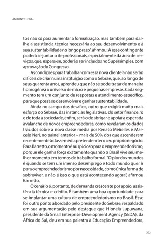 AMBIENTE LEGAL

tos não só para aumentar a formalização, mas também para darlhe a assistência técnica necessária ao seu desenvolvimento e à
sua sustentabilidade no longo prazo”, afirmou. A esse contingente
poderá se juntar o de profissionais, especialmente da área de serviços, que, espera-se, poderão ser incluídos no Supersimples, com
aprovação do Congresso.
As condições para trabalhar com essa nova clientela não serão
difíceis de criar numa instituição como o Sebrae, que, ao longo de
seus quarenta anos, aprendeu que não se pode tratar de maneira
homogênea o universo de micro e pequenas empresas. Cada segmento tem um conjunto de respostas e atendimento específico,
para que possa se desenvolver e ganhar sustentabilidade.
Ainda no campo dos desafios, outro que exigirá muito mais
esforço do Sebrae, das instâncias legislativas, do setor financeiro
e de toda a sociedade, enfim, será o de abrigar e apoiar a esperada
avalanche de novos empreendedores, como revelaram os dados
trazidos sobre a nova classe média por Renato Meirelles e Marcelo Neri, no painel anterior – mais de 50% dos que ascenderam
recentemente à classe média pretendem ter o seu próprio negócio.
Para Barretto, o momento é auspicioso para o empreendedorismo,
porque ele ganha força exatamente quando o Brasil vive seu melhor momento em termos de trabalho formal. “O pior dos mundos
é quando se tem um imenso desemprego e todo mundo quer ir
para o empreendedorismo por necessidade, como única forma de
sobreviver, e não é isso o que está acontecendo agora”, afirmou
Barretto.
O cenário é, portanto, de demanda crescente por apoio, assistência técnica e crédito. É também uma boa oportunidade para
se implantar uma cultura de empreendedorismo no Brasil. Esse
foi outro ponto abordado pelo presidente do Sebrae, respaldado
em sua argumentação pelo destaque que Hlonela Lupuwana,
presidente da Small Enterprise Development Agency (SEDA), da
África do Sul, deu em sua palestra à Educação Empreendedora,
202

 