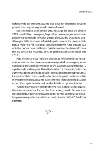 AMBIENTE LEGAL

defendendo ser este um assunto que deve ser abordado desde o
primeiro e o segundo graus do ensino formal.
Um segmento econômico que, no auge da crise de 2008 e
2009, possibilitou uma geração positiva de empregos, sendo responsável por mais de 70% dos postos de trabalho criados na ocasião e por 40% da massa salarial do país, deveria ter uma participação maior no PIB nacional, segundo Barretto. Algo que, na sua
opinião, pode e deve melhorar consideravelmente, deixando para
trás os 20% a, no máximo, 25% de participação alcançados em
2012.
Para melhorar esse índice e colocar as MPE brasileiras no caminho de se transformar em empresas exportadoras – os pequenos
negócios participam com menos de 2% das nossas exportações –,
a palavra de ordem para Barretto também é inovação, “a fim de
aumentar a produtividade e o valor agregado dos nossos produtos”.
E este é também mais um desafio, tanto da parte do desenvolvimento de tecnologia quanto da assistência técnica e de legislação
específica, capaz de criar maiores facilidades e oportunidades.
“Quero dizer que o nosso problema não é a legislação, a questão é torná-la efetiva. E esse não é um esforço só do Sebrae, mas
da sociedade, e tenho certeza de poder contar com muitos e muitos parceiros que têm ajudado a construir esta história”, finalizou
Barretto.



203

 