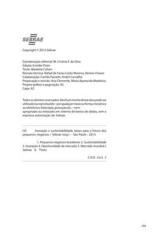 Copyright © 2012 Sebrae
Coordenação editorial: M. Cristina F. da Silva
Edição: Esníder Pizzo
Texto: Marleine Cohen
Revisão técnica: Rafael de Farias Costa Moreira, Denise Chaves
Colaboração: Camila Passetti, André Carvalho
Preparação e revisão: Ana Clemente, Maria Aparecida Medeiros
Projeto gráfico e paginação: A2
Capa: A2
Todos os direitos reservados. Nenhum trecho desta obra pode ser
utilizado ou reproduzido – por qualquer meio ou forma, mecânico
ou eletrônico, fotocópia, gravação etc. – nem
apropriado ou estocado em sistema de banco de dados, sem a
expressa autorização do Sebrae.

I35
Inovação e sustentabilidade, bases para o futuro dos
pequenos negócios / Sebrae (org.) – São Paulo : 2013.
	
1. Pequenos negócios brasileiros 2. Sustentabilidade
3. Inovação 4. Oportunidade de mercado 5. Mercado mundial I.
Sebrae II. Título
			
	CDD-363.7

204

 