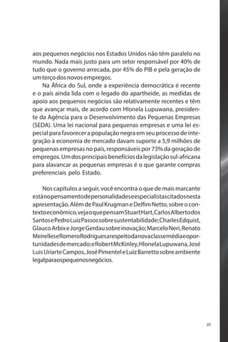 aos pequenos negócios nos Estados Unidos não têm paralelo no
mundo. Nada mais justo para um setor responsável por 40% de
tudo que o governo arrecada, por 45% do PIB e pela geração de
um terço dos novos empregos.
Na África do Sul, onde a experiência democrática é recente
e o país ainda lida com o legado do apartheide, as medidas de
apoio aos pequenos negócios são relativamente recentes e têm
que avançar mais, de acordo com Hlonela Lupuwana, presidente da Agência para o Desenvolvimento das Pequenas Empresas
(SEDA). Uma lei nacional para pequenas empresas e uma lei especial para favorecer a população negra em seu processo de integração à economia de mercado davam suporte a 5,9 milhões de
pequenas empresas no país, responsáveis por 73% da geração de
empregos. Um dos principais benefícios da legislação sul-africana
para alavancar as pequenas empresas é o que garante compras
preferenciais pelo Estado.
Nos capítulos a seguir, você encontra o que de mais marcante
está no pensamento de personalidades e especialistas citados nesta
apresentação. Além de Paul Krugman e Delfim Netto, sobre o contexto econômico, veja o que pensam Stuart Hart, Carlos Alberto dos
Santos e Pedro Luiz Passos sobre sustentabilidade; Charles Edquist,
Glauco Arbix e Jorge Gerdau sobre inovação; Marcelo Neri, Renato
MeirelleseRomeroRodriguesarespeitodanovaclassemédiaeoportunidades de mercado; e Robert McKinley, Hlonela Lupuwana, José
Luis Uriarte Campos, José Pimentel e Luiz Barretto sobre ambiente
legalparaospequenosnegócios.

20

 