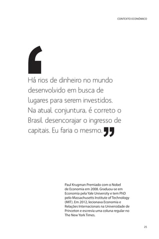 CONTEXTO ECONÔMICO

Há rios de dinheiro no mundo
desenvolvido em busca de
lugares para serem investidos.
Na atual conjuntura, é correto o
Brasil desencorajar o ingresso de
capitais. Eu faria o mesmo.

Paul Krugman Premiado com o Nobel
de Economia em 2008. Graduou-se em
Economia pela Yale University e tem PhD
pelo Massachusetts Institute of Technology
(MIT). Em 2012, lecionava Economia e
Relações Internacionais na Universidade de
Princeton e escrevia uma coluna regular no
The New York Times.
25

 