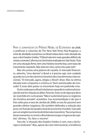 CONTEXTO ECONÔMICO

Para o ganhador do Prêmio Nobel de Economia de 2008,

o professor e colunista do The New York Times Paul Krugman, o
nível da atividade econômica no Brasil estava bem mais elevado do
que o dos Estados Unidos. “O Brasil não tem mais grandes déficits de
contas correntes”, afirmou no Seminário realizado em São Paulo.“Está
em uma situação firme, tem uma história recente boa, com taxas de
crescimento razoáveis. Não está em crise, como meu país está”.
Mas ele juntou uma palavra de cautela. O mercado financeiro, advertiu, “ama demais” o Brasil e é preciso agir com cuidado
quando se é um dos destinos favoritos dos investimentos internacionais. “O mercado, agora, elegeu o Brasil”, disse. Mas na última
década eram a Espanha e a Grécia os “bem-aventurados do mercado”. E esses dois países se encontram hoje em profunda crise.
Outra razão para o Brasil não baixar a guarda é a sobrevalorização do real em relação ao dólar. Para ele, trata-se de algo que deve
ser revertido em curto prazo. “Não é sustentável para os negócios
da iniciativa privada”, acautelou. Sua recomendação é de que o
País volte para a taxa de câmbio de 2008, se isso for possível sem
grandes efeitos negativos. Ele também defendeu a redução dos
juros, em função do quadro atual da economia mundial, marcado
por um amplo movimento de distensão monetária.“Na conjuntura
deste momento, é correto o Brasil desencorajar o ingresso de capitais” afirmou. “Eu faria o mesmo”.
Para ele, “a situação dos Estados Unidos é ruim, mas a da Europa é ainda pior”. Mas, apesar da crise internacional, a tendência
26

 