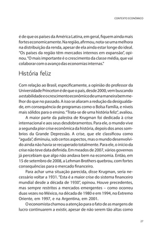CONTEXTO ECONÔMICO

é de que os países da América Latina, em geral, fiquem ainda mais
fortes economicamente. Na região, afirmou, nota-se uma melhora
na distribuição da renda, apesar de ela ainda estar longe do ideal.
“Os países da região têm mercados internos em expansão”, opinou. “O mais importante é o crescimento da classe média, que vai
colaborar com o avanço das economias internas.”

História feliz
Com relação ao Brasil, especificamente, a opinião do professor da
Universidade Princeton é de que o país, desde 2000, vem buscando
a estabilidade e o crescimento econômico de uma maneira bem melhor do que no passado. A isso se aliaram a redução da desigualdade, em consequência de programas como o Bolsa Família, e níveis
mais sólidos para o ensino. “Trata-se de uma história feliz”, avaliou.
A maior parte da palestra de Krugman foi dedicada à crise
internacional e aos seus desdobramentos. Para ele, o mundo vive
a segunda pior crise econômica da história, depois dos anos sombrios da Grande Depressão. A crise, que ele classificou como
“aguda”, diminuiu, sob certos aspectos, mas o mundo desenvolvido ainda não havia se recuperado totalmente. Para ele, o início da
crise não teve data definida. Em meados de 2007, vários governos
já percebiam que algo não andava bem na economia. Então, em
15 de setembro de 2008, a Lehman Brothers quebrou, com fortes
consequências para o mercado financeiro.
Para achar uma situação parecida, disse Krugman, seria necessário voltar a 1931. “Esta é a maior crise do sistema financeiro
mundial desde a década de 1930”, opinou. Houve precedentes,
mas sempre restritos a mercados emergentes – como ocorreu
duas vezes no México, na década de 1980 e em 1994, no Extremo
Oriente, em 1997, e na Argentina, em 2001.
O economista chamou a atenção para o fato de as margens de
lucro continuarem a existir, apesar de não serem tão altas como
27

 