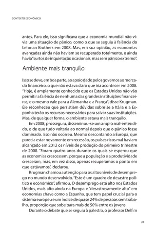 CONTEXTO ECONÔMICO

antes. Para ele, isso significava que a economia mundial não vivia uma situação de pânico, como o que se seguiu à falência do
Lehman Brothers em 2008. Mas, em sua opinião, as economias
avançadas ainda não haviam se recuperado totalmente, e ainda
havia“surtos de inquietação ocasionais, mas sem pânico extremo”.

Ambiente mais tranquilo
Isso se deve, em boa parte, ao apoio dado pelos governos ao mercado financeiro, o que não estava claro que iria acontecer em 2008.
“Hoje, é amplamente conhecido que os Estados Unidos não vão
permitir a falência de nenhuma das grandes instituições financeiras, e o mesmo vale para a Alemanha e a França”, disse Krugman.
Ele reconheceu que persistiam dúvidas sobre se a Itália e a Espanha terão os recursos necessários para salvar suas instituições.
Mas, de qualquer forma, o ambiente estava mais tranquilo.
Em 2008, prosseguiu, disseminou-se um amplo mal-entendido, o de que tudo voltaria ao normal depois que o pânico fosse
dominado. Isso não ocorreu. Mesmo descontando a Europa, que
parecia estar novamente em recessão, os países ricos mal haviam
alcançado em 2012 os níveis de produção do primeiro trimestre
de 2008. “Foram quatro anos durante os quais se esperou que
as economias crescessem, porque a população e a produtividade
cresceram, mas, em vez disso, apenas recuperamos o ponto em
que estávamos”, declarou.
Krugman chamou a atenção para os altos níveis de desemprego no mundo desenvolvido. “Este é um quadro de desastre político e econômico”, afirmou. O desemprego está alto nos Estados
Unidos, mais alto ainda na Europa e “desastrosamente alto” em
economias chave como a Espanha, que tem papel crucial para o
sistema europeu e um índice de quase 24% de pessoas sem trabalho, proporção que sobe para mais de 50% entre os jovens.
Durante o debate que se seguiu à palestra, o professor Delfim
28

 