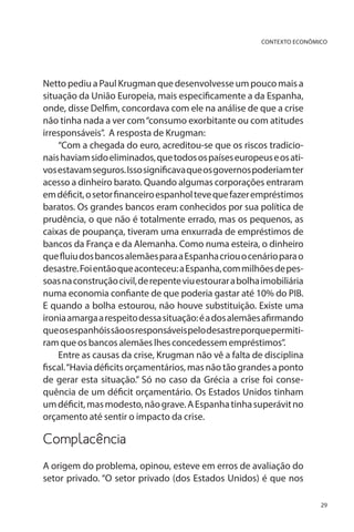 CONTEXTO ECONÔMICO

Netto pediu a Paul Krugman que desenvolvesse um pouco mais a
situação da União Europeia, mais especificamente a da Espanha,
onde, disse Delfim, concordava com ele na análise de que a crise
não tinha nada a ver com “consumo exorbitante ou com atitudes
irresponsáveis”. A resposta de Krugman:
“Com a chegada do euro, acreditou-se que os riscos tradicionais haviam sido eliminados, que todos os países europeus e os ativos estavam seguros. Isso significava que os governos poderiam ter
acesso a dinheiro barato. Quando algumas corporações entraram
em déficit, o setor financeiro espanhol teve que fazer empréstimos
baratos. Os grandes bancos eram conhecidos por sua política de
prudência, o que não é totalmente errado, mas os pequenos, as
caixas de poupança, tiveram uma enxurrada de empréstimos de
bancos da França e da Alemanha. Como numa esteira, o dinheiro
que fluiu dos bancos alemães para a Espanha criou o cenário para o
desastre. Foi então que aconteceu: a Espanha, com milhões de pessoas na construção civil, de repente viu estourar a bolha imobiliária
numa economia confiante de que poderia gastar até 10% do PIB.
E quando a bolha estourou, não houve substituição. Existe uma
ironia amarga a respeito dessa situação: é a dos alemães afirmando
que os espanhóis são os responsáveis pelo desastre porque permitiram que os bancos alemães lhes concedessem empréstimos”.
Entre as causas da crise, Krugman não vê a falta de disciplina
fiscal. “Havia déficits orçamentários, mas não tão grandes a ponto
de gerar esta situação.” Só no caso da Grécia a crise foi consequência de um déficit orçamentário. Os Estados Unidos tinham
um déficit, mas modesto, não grave. A Espanha tinha superávit no
orçamento até sentir o impacto da crise.

Complacência
A origem do problema, opinou, esteve em erros de avaliação do
setor privado. “O setor privado (dos Estados Unidos) é que nos
29

 