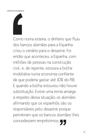 CONTEXTO ECONÔMICO

Como numa esteira, o dinheiro que fluiu
dos bancos alemães para a Espanha
criou o cenário para o desastre. Foi
então que aconteceu: a Espanha, com
milhões de pessoas na construção
civil, e, de repente, estoura a bolha
imobiliária numa economia confiante
de que poderia gastar até 10% do PIB.
E quando a bolha estourou não houve
substituição. Existe uma ironia amarga
a respeito dessa situação: os alemães
afirmando que os espanhóis são os
responsáveis pelo desastre porque
permitiram que os bancos alemães lhes
concedessem empréstimos.
30

 