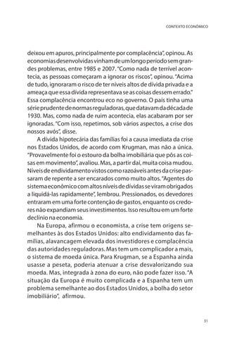 CONTEXTO ECONÔMICO

deixou em apuros, principalmente por complacência”, opinou. As
economias desenvolvidas vinham de um longo período sem grandes problemas, entre 1985 e 2007. “Como nada de terrível acontecia, as pessoas começaram a ignorar os riscos”, opinou. “Acima
de tudo, ignoraram o risco de ter níveis altos de dívida privada e a
ameaça que essa dívida representava se as coisas dessem errado.”
Essa complacência encontrou eco no governo. O país tinha uma
série prudente de normas reguladoras, que datavam da década de
1930. Mas, como nada de ruim acontecia, elas acabaram por ser
ignoradas. “Com isso, repetimos, sob vários aspectos, a crise dos
nossos avós”, disse.
A dívida hipotecária das famílias foi a causa imediata da crise
nos Estados Unidos, de acordo com Krugman, mas não a única.
“Provavelmente foi o estouro da bolha imobiliária que pôs as coisas em movimento”, avaliou. Mas, a partir daí, muita coisa mudou.
Níveis de endividamento vistos como razoáveis antes da crise passaram de repente a ser encarados como muito altos. “Agentes do
sistema econômico com altos níveis de dívidas se viram obrigados
a liquidá-las rapidamente”, lembrou. Pressionados, os devedores
entraram em uma forte contenção de gastos, enquanto os credores não expandiam seus investimentos. Isso resultou em um forte
declínio na economia.
Na Europa, afirmou o economista, a crise tem origens semelhantes às dos Estados Unidos: alto endividamento das famílias, alavancagem elevada dos investidores e complacência
das autoridades reguladoras. Mas tem um complicador a mais,
o sistema de moeda única. Para Krugman, se a Espanha ainda
usasse a peseta, poderia atenuar a crise desvalorizando sua
moeda. Mas, integrada à zona do euro, não pode fazer isso. “A
situação da Europa é muito complicada e a Espanha tem um
problema semelhante ao dos Estados Unidos, a bolha do setor
imobiliário”, afirmou.

31

 