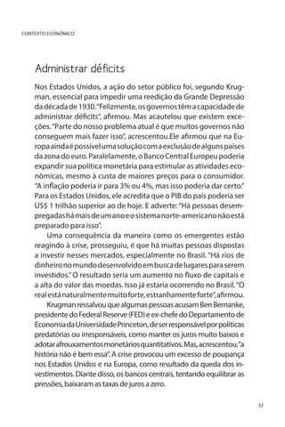 CONTEXTO ECONÔMICO

Administrar déficits
Nos Estados Unidos, a ação do setor público foi, segundo Krugman, essencial para impedir uma reedição da Grande Depressão
da década de 1930. “Felizmente, os governos têm a capacidade de
administrar déficits”, afirmou. Mas acautelou que existem exceções. “Parte do nosso problema atual é que muitos governos não
conseguem mais fazer isso”, acrescentou.Ele afirmou que na Europa ainda é possível uma solução com a exclusão de alguns países
da zona do euro. Paralelamente, o Banco Central Europeu poderia
expandir sua política monetária para estimular as atividades econômicas, mesmo à custa de maiores preços para o consumidor.
“A inflação poderia ir para 3% ou 4%, mas isso poderia dar certo.”
Para os Estados Unidos, ele acredita que o PIB do país poderia ser
US$ 1 trilhão superior ao de hoje. E adverte: “Há pessoas desempregadas há mais de um ano e o sistema norte-americano não está
preparado para isso”.
Uma consequência da maneira como os emergentes estão
reagindo à crise, prosseguiu, é que há muitas pessoas dispostas
a investir nesses mercados, especialmente no Brasil. “Há rios de
dinheiro no mundo desenvolvido em busca de lugares para serem
investidos.” O resultado seria um aumento no fluxo de capitais e
a alta do valor das moedas. Isso já estaria ocorrendo no Brasil. “O
real está naturalmente muito forte, estranhamente forte”, afirmou.
Krugman ressalvou que algumas pessoas acusam Ben Bernanke,
presidente do Federal Reserve (FED) e ex-chefe do Departamento de
Economia da Universidade Princeton, de ser responsável por políticas
predatórias ou irresponsáveis, como manter os juros muito baixos e
adotar afrouxamentos monetários quantitativos. Mas, acrescentou,“a
história não é bem essa”. A crise provocou um excesso de poupança
nos Estados Unidos e na Europa, como resultado da queda dos investimentos. Diante disso, os bancos centrais, tentando equilibrar as
pressões, baixaram as taxas de juros a zero.
32

 