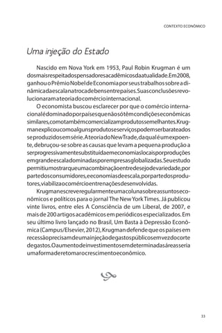 CONTEXTO ECONÔMICO

Uma injeção do Estado
Nascido em Nova York em 1953, Paul Robin Krugman é um
dosmaisrespeitadospensadoresacadêmicosdaatualidade.Em2008,
ganhou o Prêmio Nobel de Economia por seus trabalhos sobre a dinâmicadaescalanatrocadebensentrepaíses.Suasconclusõesrevolucionaram a teoria do comércio internacional.
O economista buscou esclarecer por que o comércio internacional é dominado por países que não só têm condições econômicas
similares,comotambémcomercializamprodutossemelhantes.Krugmanexplicoucomoalgunsprodutoseserviçospodemserbarateados
se produzidos em série. A teoria do NewTrade, da qual é um expoente, debruçou-se sobre as causas que levam a pequena produção a
serprogressivamentesubstituídaemeconomiaslocaisporproduções
emgrandeescaladominadasporempresasglobalizadas.Seuestudo
permitiumostrarqueumacombinaçãoentredesejodevariedade,por
partedosconsumidores,eeconomiasdeescala,porpartedosprodutores,viabilizaocomércioentrenaçõesdesenvolvidas.
Krugmanescreveregularmenteumacolunasobreassuntoseconômicos e políticos para o jornal The New York Times. Já publicou
vinte livros, entre eles A Consciência de um Liberal, de 2007, e
mais de 200 artigos acadêmicos em periódicos especializados. Em
seu último livro lançado no Brasil, Um Basta à Depressão Econômica (Campus/Elsevier, 2012), Krugman defende que os países em
recessãoprecisamdeumainjeçãodegastospúblicosemvezdocorte
degastos.Oaumentodeinvestimentosemdeterminadasáreasseria
uma forma de retomar o crescimento econômico.


33

 