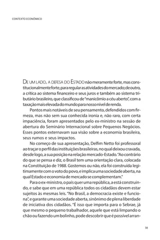 CONTEXTO ECONÔMICO

De um lado, a defesa do Estado não meramente forte, mas cons-

titucionalmente forte, para regular as atividades do mercado; de outro,
a crítica ao sistema financeiro e seus juros e também ao sistema tributário brasileiro, que classificou de “manicômio a céu aberto”, com a
taxação mais elevada do mundo para nosso nível de renda.
Pontos mais notáveis de seu pensamento, defendidos com firmeza, mas não sem sua conhecida ironia e, não raro, com certa
impaciência, foram apresentados pelo ex-ministro na sessão de
abertura do Seminário Internacional sobre Pequenos Negócios.
Esses pontos externavam sua visão sobre a economia brasileira,
seus rumos e seus impactos.
No começo de sua apresentação, Delfim Netto foi professoral
ao traçar o perfil das instituições brasileiras, no qual deixou cravada,
desde logo, a sua posição na relação mercado-Estado. “Ao contrário
do que se pensa e diz, o Brasil tem uma orientação clara, colocada
na Constituição de 1988. Gostemos ou não, ela foi construída legitimamente com o voto do povo, e implica uma sociedade aberta, na
qual Estado e economia de mercado se complementam.”
Para o ex-ministro, o país quer uma república, a está construindo, e sabe que em uma república todos os cidadãos devem estar
sujeitos às mesmas leis. “No Brasil, a democracia existe e funciona”, e garante uma sociedade aberta, sinônimo de plena liberdade
de iniciativa dos cidadãos. “É isso que importa para o Sebrae, já
que mesmo o pequeno trabalhador, aquele que está limpando o
chão ou fazendo um bolinho, pode descobrir que é possível arran38

 