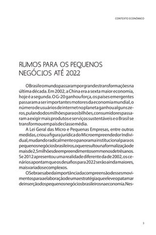 CONTEXTO ECONÔMICO

RUMOS PARA OS PEQUENOS
NEGÓCIOS ATÉ 2022
OBrasileomundopassaramporgrandestransformaçõesna
última década. Em 2002, a China era a sexta maior economia,
hoje é a segunda. O G-20 ganhou força, os países emergentes
passaram a ser importantes motores da economia mundial, o
número de usuários de internet no planeta ganhou alguns zeros, pulando dos milhões para os bilhões, consumidores passaram a exigir mais produtos e serviços sustentáveis e o Brasil se
transformou em país de classe média.
A Lei Geral das Micro e Pequenas Empresas, entre outras
medidas, criou a figura jurídica do Microempreendedor Individual, mudando radicalmente o panorama institucional para os
pequenosnegóciosbrasileiros,oqueresultounaformalizaçãode
maisde2,5milhõesdeempreendimentosemmenosdetrêsanos.
Se 2012 apresentou uma realidade diferente da de 2002, os cenários apontam que os desafios para 2022 serão ainda maiores,
maisvariadosecomplexos.
OSebraesabedaimportânciadacompreensãodessesmovimentosparaaelaboraçãodeumaestratégiaqueeleveopatamar
deinserçãodospequenosnegóciosbrasileirosnaeconomia.Nes-

3

 