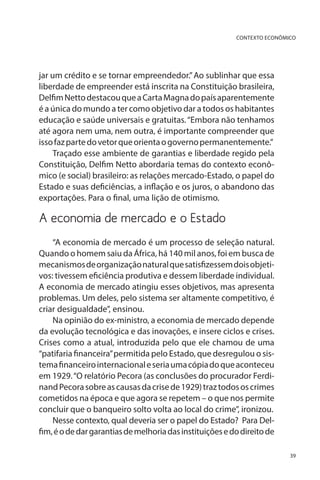 CONTEXTO ECONÔMICO

jar um crédito e se tornar empreendedor.” Ao sublinhar que essa
liberdade de empreender está inscrita na Constituição brasileira,
Delfim Netto destacou que a Carta Magna do país aparentemente
é a única do mundo a ter como objetivo dar a todos os habitantes
educação e saúde universais e gratuitas. “Embora não tenhamos
até agora nem uma, nem outra, é importante compreender que
isso faz parte do vetor que orienta o governo permanentemente.”
Traçado esse ambiente de garantias e liberdade regido pela
Constituição, Delfim Netto abordaria temas do contexto econômico (e social) brasileiro: as relações mercado-Estado, o papel do
Estado e suas deficiências, a inflação e os juros, o abandono das
exportações. Para o final, uma lição de otimismo.

A economia de mercado e o Estado
“A economia de mercado é um processo de seleção natural.
Quando o homem saiu da África, há 140 mil anos, foi em busca de
mecanismos de organização natural que satisfizessem dois objetivos: tivessem eficiência produtiva e dessem liberdade individual.
A economia de mercado atingiu esses objetivos, mas apresenta
problemas. Um deles, pelo sistema ser altamente competitivo, é
criar desigualdade”, ensinou.
Na opinião do ex-ministro, a economia de mercado depende
da evolução tecnológica e das inovações, e insere ciclos e crises.
Crises como a atual, introduzida pelo que ele chamou de uma
“patifaria financeira” permitida pelo Estado, que desregulou o sistema financeiro internacional e seria uma cópia do que aconteceu
em 1929. “O relatório Pecora (as conclusões do procurador Ferdinand Pecora sobre as causas da crise de 1929) traz todos os crimes
cometidos na época e que agora se repetem – o que nos permite
concluir que o banqueiro solto volta ao local do crime”, ironizou.
Nesse contexto, qual deveria ser o papel do Estado? Para Delfim, é o de dar garantias de melhoria das instituições e do direito de
39

 
