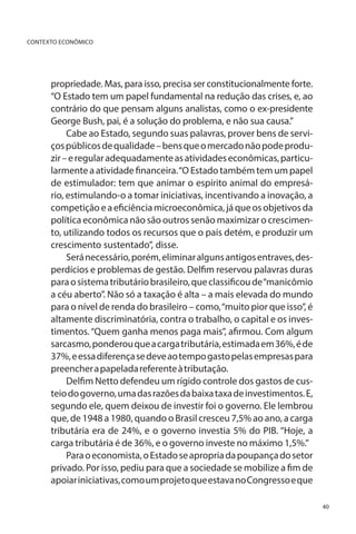 CONTEXTO ECONÔMICO

propriedade. Mas, para isso, precisa ser constitucionalmente forte.
“O Estado tem um papel fundamental na redução das crises, e, ao
contrário do que pensam alguns analistas, como o ex-presidente
George Bush, pai, é a solução do problema, e não sua causa.”
Cabe ao Estado, segundo suas palavras, prover bens de serviços públicos de qualidade – bens que o mercado não pode produzir – e regular adequadamente as atividades econômicas, particularmente a atividade financeira. “O Estado também tem um papel
de estimulador: tem que animar o espírito animal do empresário, estimulando-o a tomar iniciativas, incentivando a inovação, a
competição e a eficiência microeconômica, já que os objetivos da
política econômica não são outros senão maximizar o crescimento, utilizando todos os recursos que o país detém, e produzir um
crescimento sustentado”, disse.
Será necessário, porém, eliminar alguns antigos entraves, desperdícios e problemas de gestão. Delfim reservou palavras duras
para o sistema tributário brasileiro, que classificou de “manicômio
a céu aberto”. Não só a taxação é alta – a mais elevada do mundo
para o nível de renda do brasileiro – como, “muito pior que isso”, é
altamente discriminatória, contra o trabalho, o capital e os investimentos. “Quem ganha menos paga mais”, afirmou. Com algum
sarcasmo, ponderou que a carga tributária, estimada em 36%, é de
37%, e essa diferença se deve ao tempo gasto pelas empresas para
preencher a papelada referente à tributação.
Delfim Netto defendeu um rígido controle dos gastos de custeio do governo, uma das razões da baixa taxa de investimentos. E,
segundo ele, quem deixou de investir foi o governo. Ele lembrou
que, de 1948 a 1980, quando o Brasil cresceu 7,5% ao ano, a carga
tributária era de 24%, e o governo investia 5% do PIB. “Hoje, a
carga tributária é de 36%, e o governo investe no máximo 1,5%.”
Para o economista, o Estado se apropria da poupança do setor
privado. Por isso, pediu para que a sociedade se mobilize a fim de
apoiar iniciativas, como um projeto que estava no Congresso e que
40

 