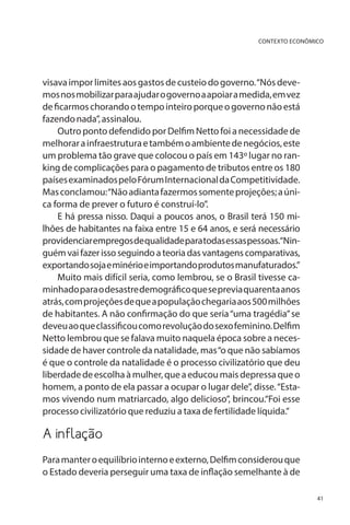 CONTEXTO ECONÔMICO

visava impor limites aos gastos de custeio do governo. “Nós devemos nos mobilizar para ajudar o governo a apoiar a medida, em vez
de ficarmos chorando o tempo inteiro porque o governo não está
fazendo nada”, assinalou.
Outro ponto defendido por Delfim Netto foi a necessidade de
melhorar a infraestrutura e também o ambiente de negócios, este
um problema tão grave que colocou o país em 143º lugar no ranking de complicações para o pagamento de tributos entre os 180
países examinados pelo Fórum Internacional da Competitividade.
Mas conclamou: “Não adianta fazermos somente projeções; a única forma de prever o futuro é construí-lo”.
E há pressa nisso. Daqui a poucos anos, o Brasil terá 150 milhões de habitantes na faixa entre 15 e 64 anos, e será necessário
providenciar empregos de qualidade para todas essas pessoas.“Ninguém vai fazer isso seguindo a teoria das vantagens comparativas,
exportando soja e minério e importando produtos manufaturados.”
Muito mais difícil seria, como lembrou, se o Brasil tivesse caminhado para o desastre demográfico que se previa quarenta anos
atrás, com projeções de que a população chegaria aos 500 milhões
de habitantes. A não confirmação do que seria “uma tragédia” se
deveu ao que classificou como revolução do sexo feminino. Delfim
Netto lembrou que se falava muito naquela época sobre a necessidade de haver controle da natalidade, mas “o que não sabíamos
é que o controle da natalidade é o processo civilizatório que deu
liberdade de escolha à mulher, que a educou mais depressa que o
homem, a ponto de ela passar a ocupar o lugar dele”, disse. “Estamos vivendo num matriarcado, algo delicioso”, brincou.“Foi esse
processo civilizatório que reduziu a taxa de fertilidade líquida.”

A inflação
Para manter o equilíbrio interno e externo, Delfim considerou que
o Estado deveria perseguir uma taxa de inflação semelhante à de
41

 