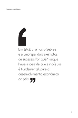 CONTEXTO ECONÔMICO

Em 1972, criamos o Sebrae
e a Embrapa, dois exemplos
de sucesso. Por quê? Porque
havia a ideia de que a indústria
é fundamental para o
desenvolvimento econômico
do país.

42

 