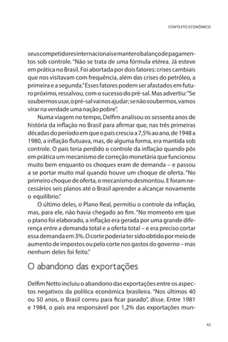 CONTEXTO ECONÔMICO

seus competidores internacionais e manter o balanço de pagamentos sob controle. “Não se trata de uma fórmula etérea. Já esteve
em prática no Brasil. Foi abortada por dois fatores: crises cambiais
que nos visitavam com frequência, além das crises do petróleo, a
primeira e a segunda.” Esses fatores podem ser afastados em futuro próximo, ressalvou, com o sucesso do pré-sal. Mas advertiu: “Se
soubermos usar, o pré-sal vai nos ajudar; se não soubermos, vamos
virar na verdade uma nação pobre”.
Numa viagem no tempo, Delfim analisou os sessenta anos de
história da inflação no Brasil para afirmar que, nas três primeiras
décadas do período em que o país crescia a 7,5% ao ano, de 1948 a
1980, a inflação flutuava, mas, de alguma forma, era mantida sob
controle. O país teria perdido o controle da inflação quando pôs
em prática um mecanismo de correção monetária que funcionou
muito bem enquanto os choques eram de demanda – e passou
a se portar muito mal quando houve um choque de oferta. “No
primeiro choque de oferta, o mecanismo desmontou. E foram necessários seis planos até o Brasil aprender a alcançar novamente
o equilíbrio.”
O último deles, o Plano Real, permitiu o controle da inflação,
mas, para ele, não havia chegado ao fim. “No momento em que
o plano foi elaborado, a inflação era gerada por uma grande diferença entre a demanda total e a oferta total – e era preciso cortar
essa demanda em 3%. O corte poderia ter sido obtido por meio de
aumento de impostos ou pelo corte nos gastos do governo – mas
nenhum deles foi feito.”

O abandono das exportações
Delfim Netto incluiu o abandono das exportações entre os aspectos negativos da política econômica brasileira. “Nos últimos 40
ou 50 anos, o Brasil correu para ficar parado”, disse. Entre 1981
e 1984, o país era responsável por 1,2% das exportações mun43

 
