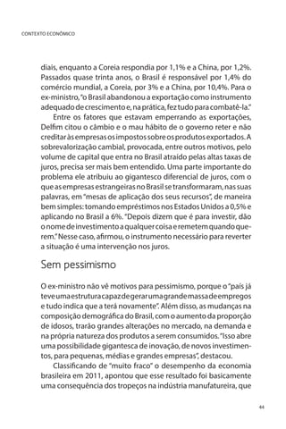 CONTEXTO ECONÔMICO

diais, enquanto a Coreia respondia por 1,1% e a China, por 1,2%.
Passados quase trinta anos, o Brasil é responsável por 1,4% do
comércio mundial, a Coreia, por 3% e a China, por 10,4%. Para o
ex-ministro, “o Brasil abandonou a exportação como instrumento
adequado de crescimento e, na prática, fez tudo para combatê-la.”
Entre os fatores que estavam emperrando as exportações,
Delfim citou o câmbio e o mau hábito de o governo reter e não
creditar às empresas os impostos sobre os produtos exportados. A
sobrevalorização cambial, provocada, entre outros motivos, pelo
volume de capital que entra no Brasil atraído pelas altas taxas de
juros, precisa ser mais bem entendido. Uma parte importante do
problema ele atribuiu ao gigantesco diferencial de juros, com o
que as empresas estrangeiras no Brasil se transformaram, nas suas
palavras, em “mesas de aplicação dos seus recursos”, de maneira
bem simples: tomando empréstimos nos Estados Unidos a 0,5% e
aplicando no Brasil a 6%. “Depois dizem que é para investir, dão
o nome de investimento a qualquer coisa e remetem quando querem.” Nesse caso, afirmou, o instrumento necessário para reverter
a situação é uma intervenção nos juros.

Sem pessimismo	
O ex-ministro não vê motivos para pessimismo, porque o “país já
teve uma estrutura capaz de gerar uma grande massa de empregos
e tudo indica que a terá novamente”. Além disso, as mudanças na
composição demográfica do Brasil, com o aumento da proporção
de idosos, trarão grandes alterações no mercado, na demanda e
na própria natureza dos produtos a serem consumidos. “Isso abre
uma possibilidade gigantesca de inovação, de novos investimentos, para pequenas, médias e grandes empresas”, destacou.
Classificando de “muito fraco” o desempenho da economia
brasileira em 2011, apontou que esse resultado foi basicamente
uma consequência dos tropeços na indústria manufatureira, que
44

 