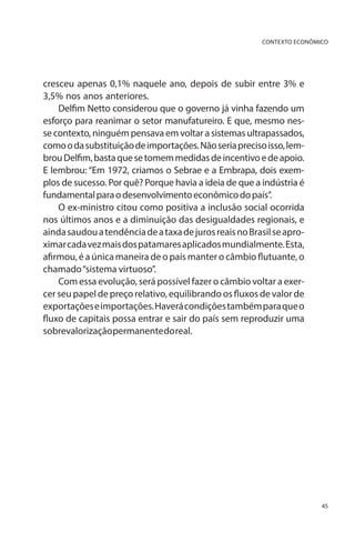 CONTEXTO ECONÔMICO

cresceu apenas 0,1% naquele ano, depois de subir entre 3% e
3,5% nos anos anteriores.
Delfim Netto considerou que o governo já vinha fazendo um
esforço para reanimar o setor manufatureiro. E que, mesmo nesse contexto, ninguém pensava em voltar a sistemas ultrapassados,
como o da substituição de importações. Não seria preciso isso, lembrou Delfim, basta que se tomem medidas de incentivo e de apoio.
E lembrou: “Em 1972, criamos o Sebrae e a Embrapa, dois exemplos de sucesso. Por quê? Porque havia a ideia de que a indústria é
fundamental para o desenvolvimento econômico do país”.
O ex-ministro citou como positiva a inclusão social ocorrida
nos últimos anos e a diminuição das desigualdades regionais, e
ainda saudou a tendência de a taxa de juros reais no Brasil se aproximar cada vez mais dos patamares aplicados mundialmente. Esta,
afirmou, é a única maneira de o país manter o câmbio flutuante, o
chamado “sistema virtuoso”.
Com essa evolução, será possível fazer o câmbio voltar a exercer seu papel de preço relativo, equilibrando os fluxos de valor de
exportações e importações. Haverá condições também para que o
fluxo de capitais possa entrar e sair do país sem reproduzir uma
sobrevalorização permanente do real.

45

 