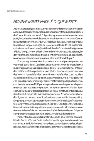CONTEXTO ECONÔMICO

PROV VELMENTE NADA É O QUE PARECE
A
AsúnicasproposiçõesindiscutíveisdachamadaTeoriaEconômicasão
asderivadasdasdefiniçõescomasquaisseconstroemasidentidades
da Contabilidade Nacional. Foi por isso que assumi fortemente uma
posiçãocontráriaquandohouveummovimentoparasepararaContabilidade da Economia na FEA/USP, há duas décadas. Iríamos perder a
fantástica e simples intuição de Luca Paciòli (1445-1517), matemáticoitalianoqueinventouas“partidasdobradas”:cada“crédito”geraum
“débito”de igual valor e de sinal contrário. No processo de agregação
dos valores, a soma dos créditos é identicamente igual à dos débitos.
Masporqueessecircunlóquioaparentementeforadolugar?
Porque alguns analistas financeiros ainda culpam os países devedores (“gastadores”) pela crise que estamos vivendo e ressaltam a
moderação virtuosa dos países credores. Tratam de afastar o“foco”
das patifarias feitas pelos intermediários financeiros, com o apoio
das “teorias” que defendem e continuam a defender, contra toda a
evidência empírica. Não pode haver a menor dúvida. A tragédia foi
construída pela desmontagem sistemática da regulação financeira
construídanosanos1930pararesponderaumacriseproduzidapelas
mesmas causas da atual e pela péssima política monetária dos Bancos Centrais apoiadas pela parte mais vocal e instrumentalizada da
Academia. A propósito, a American Economic Association acaba de
divulgar umextenso comunicado sobreasuanovadisclosurepolicy.
Exige-sequetodososautoresinformem“ospotenciaisconflitosdeinteresses”entreosresultados“científicos”deseusartigoseoseventuais
benefíciosmateriaisdequalquernaturezarecebidosdossetoreseventualmentebeneficiadosporsuasconclusões.Trata-sedeumcódigode
comportamentoquenenhumprofissionaldevedeixardeler.
Para entender a crise da Eurolândia, pode-se recorrer à contabilidade. Como a Terra é finita e não temos até agora nenhuma troca
comorestantedoUniverso,asomadasexportaçõestotaisdetodosos
paísesé,necessariamente,igualàsomadasimportaçõestotaisdetodos
46

 