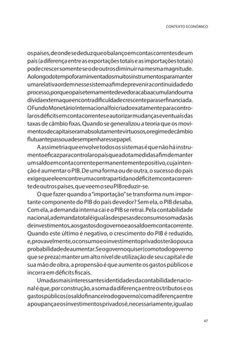 CONTEXTO ECONÔMICO

os países, de onde se deduz que o balanço em contas correntes de um
país (a diferença entre as exportações totais e as importações totais)
pode crescer somente se o de outros diminuir na mesma magnitude.
Aolongodotempoforaminventadosmuitosinstrumentosparamanter
umarelativaordemnessesistemaafimdepreveniracontinuidadedo
processo,porqueopaíseternamentedevedoracabaacumulandouma
dívidaexternaqueencontradificuldadecrescenteparaserfinanciada.
O Fundo Monetário Internacional foi criado exatamente para controlar os déficits em conta correntes e autorizar mudanças eventuais das
taxas de câmbio fixas. Quando se generalizou a teoria que os movimentosdecapitaiseramabsolutamentevirtuosos,oregimedecâmbio
flutuantepassouadesempenharessepapel.
A assimetria que envolve todos os sistemas é que não há instrumentoeficazparacontrolaropaísqueadotamedidasafimdemanter
um saldo em conta corrente permanentemente positivo, cuja intenção é aumentar o PIB. De uma forma ou de outra, o sucesso do país
exigequeeleencontreumacontrapartidanodéficitemcontacorrente de outros países, que veem o seu PIB reduzir-se.
O que fazer quando a “importação” se transforma num importante componente do PIB do país devedor? Sem ela, o PIB desaba.
Com ela, a demanda interna cai e o PIB se retrai. Pela contabilidade
nacional,ademandatotaléigualàsdespesasdeconsumosomadasàs
deinvestimentos,aosgastosdogovernoeaosaldoemcontacorrente.
Quando este último é negativo, o crescimento do PIB é reduzido,
e, provavelmente, o consumo e o investimento privados terão pouca
probabilidadedeaumentar.Seogovernoquiser(comotodogoverno
que se preza) manter um alto nível de utilização de seu capital e de
sua mão de obra, a propensão é que aumente os gastos públicos e
incorra em déficits fiscais.
Umadasmaisinteressantesidentidadesdacontabilidadenacional é que, por construção, a soma da diferença entre os tributos e os
gastospúblicos(osaldofinanceirodogoverno)comadiferençaentre
apoupançaeosinvestimentosprivadosé,necessariamente,igualao
47

 