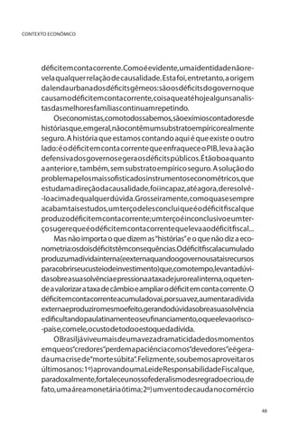 CONTEXTO ECONÔMICO

déficit em conta corrente. Como é evidente, uma identidade não revela qualquer relação de causalidade. Esta foi, entretanto, a origem
da lenda urbana dos déficits gêmeos: são os déficits do governo que
causam o déficit em conta corrente, coisa que até hoje alguns analistasdasmelhoresfamíliascontinuamrepetindo.
Oseconomistas,comotodossabemos,sãoexímioscontadoresde
históriasque,emgeral,nãocontêmumsubstratoempíricorealmente
seguro. A história que estamos contando aqui é que existe o outro
lado: é o déficit em conta corrente que enfraquece o PIB, leva à ação
defensiva dos governos e gera os déficits públicos. É tão boa quanto
a anterior e, também, sem substrato empírico seguro. A solução do
problemapelosmaissofisticadosinstrumentoseconométricos,que
estudam a direção da causalidade, foi incapaz, até agora, de resolvê-lo acima de qualquer dúvida. Grosseiramente, como quase sempre
acabam tais estudos, um terço deles conclui que é o déficit fiscal que
produz o déficit em conta corrente; um terço é inconclusivo e um terço sugere que é o déficit em conta corrente que leva ao déficit fiscal...
Mas não importa o que dizem as “histórias” e o que não diz a econometria:osdoisdéficitstêmconsequências.Odéficitfiscalacumulado
produzumadívidainterna(eexternaquandoogovernousataisrecursos
paracobrirseucusteiodeinvestimento)que,comotempo,levantadúvida sobre a sua solvência e pressiona a taxa de juro real interna, o que tende a valorizar a taxa de câmbio e ampliar o déficit em conta corrente. O
déficitemcontacorrenteacumuladovai,porsuavez,aumentaradívida
externaeproduziromesmoefeito,gerandodúvidasobreasuasolvência
edificultandopaulatinamenteoseufinanciamento,oqueelevaorisco-país e, com ele, o custo de todo o estoque da dívida.
O Brasil já viveu mais de uma vez a dramaticidade dos momentos
em que os“credores”perdem a paciência com os“devedores”e é gerada uma crise de“morte súbita”. Felizmente, soubemos aproveitar os
últimos anos:1º)aprovando umaLeideResponsabilidadeFiscalque,
paradoxalmente,fortaleceunossofederalismodesregradoecriou,de
fato, uma área monetária ótima; 2º) um vento de cauda no comércio
48

 