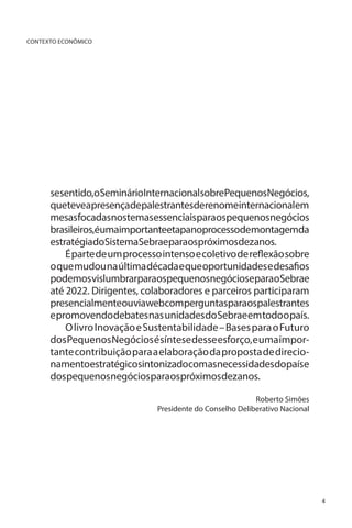 CONTEXTO ECONÔMICO

sesentido,oSeminárioInternacionalsobrePequenosNegócios,
queteveapresençadepalestrantesderenomeinternacionalem
mesasfocadasnostemasessenciaisparaospequenosnegócios
brasileiros,éumaimportanteetapanoprocessodemontagemda
estratégiadoSistemaSebraeparaospróximosdezanos.
É parte de um processo intenso e coletivo de reflexão sobre
o que mudou na última década e que oportunidades e desafios
podemos vislumbrarparaospequenosnegócioseparaoSebrae
até 2022. Dirigentes, colaboradores e parceiros participaram
presencialmenteouviawebcomperguntasparaospalestrantes
e promovendo debates nas unidades do Sebrae em todo o país.
O livro Inovação e Sustentabilidade – Bases para o Futuro
dos Pequenos Negócios é síntese desse esforço, e uma importante contribuição para a elaboração da proposta de direcionamentoestratégicosintonizadocomasnecessidadesdopaíse
dospequenosnegóciosparaospróximosdezanos.
Roberto Simões
Presidente do Conselho Deliberativo Nacional

4

 