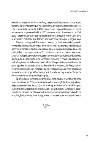 CONTEXTO ECONÔMICO

exterior, que sem nenhum esforço exportador (continuamos a ter a
mesma percentagem que há cinquenta anos tínhamos nas exportações mundiais, que é de 1,4%) resolveu nosso problema externo. Já
esquecemos que em 1998 e 2002 corremos de pires na mão ao FMI
para fazermos as eleições num ambiente tranquilo. Hoje, com uma
reservade370bilhõesdedólares,somoscredoresdaqueleorganismo.
E isso é tudo que falta à zona do euro, a única moeda que não
tem um país! Os argumentos anteriores mostram que a ideia de que
os“credores”são virtuosos e os“devedores”, bandalhos gozadores da
vida, talvez não seja correta. Os credores com suas políticas exportadorasagressivastiveramsucessosomenteporqueosdevedoresnão
quiseram, ou não puderam, tomar medidas defensivas, como a desvalorização cambial e o aumento de tarifas protetoras, exatamente
para ajudar na construção da Eurolândia. Alguns, de fato, cometeram excessos fiscais maiores que os mais virtuosos, mas nada que
se compare em importância aos déficits externos que a mecânica de
funcionamento do euro lhes impôs.
É por isso que virtuosos, como a Alemanha, precisam dar agora a
sua contribuição: 1º) aumentando a demanda global para ajudar as
exportações dos outros; 2º) aceitando que o Banco Central Europeu
cumpra o seu papel de emprestador de última instância; 3º) aprovando a emissão de títulos solidários para atrair o setor privado na
ampliaçãodosinvestimentosqueajudarãoarecuperarocrescimento.



49

 