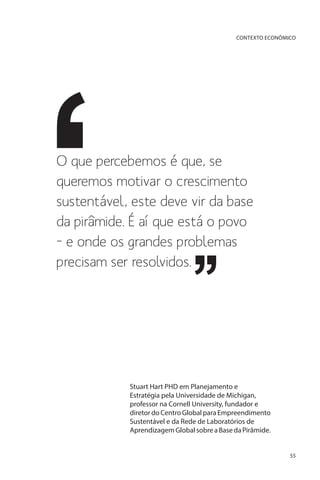 CONTEXTO ECONÔMICO

O que percebemos é que, se
queremos motivar o crescimento
sustentável, este deve vir da base
da pirâmide. É aí que está o povo
– e onde os grandes problemas
precisam ser resolvidos.

Stuart Hart PHD em Planejamento e
Estratégia pela Universidade de Michigan,
professor na Cornell University, fundador e
diretor do Centro Global para Empreendimento
Sustentável e da Rede de Laboratórios de
Aprendizagem Global sobre a Base da Pirâmide.
55

 