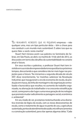 CONTEXTO ECONÔMICO

“Eu

realmente acredito que as pequenas empresas – não

qualquer uma, mas um tipo particular delas – têm a chave para
nos conduzir a um mundo mais sustentável. É sobre isso que eu
quero falar a vocês nesta manhã.”
Stuart Hart iniciava assim sua palestra no Seminário do Sebrae, em São Paulo, ao abrir, na manhã de 19 de abril de 2012, as
discussões em torno dos desafios da sustentabilidade no cenário
atual e futuro.
Em seus escritos e palestras, o professor Stuart Hart tem insistido em sua visão de empreendedorismo que ditará os próximos
tempos, descartando o que considera não ter mais lugar nas projeções para o futuro. “Ao iniciarmos a segunda década do século
XXI”, disse recentemente, “os ‘moinhos satânicos’ da Revolução
Industrial, que inauguraram a era da economia de escala, da produção em massa, da linha de montagem e da organização centralizada e burocrática que resultou no aumento do trabalho organizado, na alienação do trabalhador e na crescente estratificação
social, começaram a dar lugar a uma nova geração de tecnologias
que promete mudar radicalmente as paisagens social, econômica
e ambiental.”
Em seu modo de ver, já estamos testemunhando uma dramática reversão da lógica da escala, com as novas deseconomias de
escala, como o tratamento de água no ponto de uso, a agricultura
sustentada, pontos de atendimento de saúde, microfinanciamentos
e a construção sustentável, para citar apenas algumas delas. “Cada
56

 