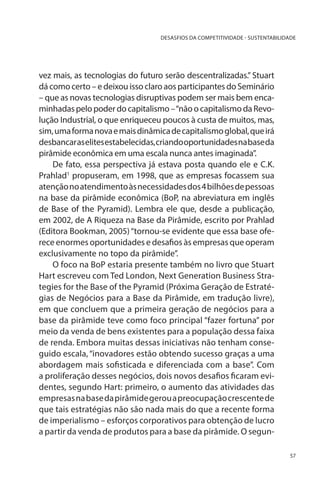 DESASFIOS DA COMPETITIVIDADE - SUSTENTABILIDADE

vez mais, as tecnologias do futuro serão descentralizadas.” Stuart
dá como certo – e deixou isso claro aos participantes do Seminário
– que as novas tecnologias disruptivas podem ser mais bem encaminhadas pelo poder do capitalismo – “não o capitalismo da Revolução Industrial, o que enriqueceu poucos à custa de muitos, mas,
sim, uma forma nova e mais dinâmica de capitalismo global, que irá
desbancar as elites estabelecidas, criando oportunidades na base da
pirâmide econômica em uma escala nunca antes imaginada”.
De fato, essa perspectiva já estava posta quando ele e C.K.
Prahlad1 propuseram, em 1998, que as empresas focassem sua
atenção no atendimento às necessidades dos 4 bilhões de pessoas
na base da pirâmide econômica (BoP, na abreviatura em inglês
de Base of the Pyramid). Lembra ele que, desde a publicação,
em 2002, de A Riqueza na Base da Pirâmide, escrito por Prahlad
(Editora Bookman, 2005) “tornou-se evidente que essa base oferece enormes oportunidades e desafios às empresas que operam
exclusivamente no topo da pirâmide”.
O foco na BoP estaria presente também no livro que Stuart
Hart escreveu com Ted London, Next Generation Business Strategies for the Base of the Pyramid (Próxima Geração de Estratégias de Negócios para a Base da Pirâmide, em tradução livre),
em que concluem que a primeira geração de negócios para a
base da pirâmide teve como foco principal “fazer fortuna” por
meio da venda de bens existentes para a população dessa faixa
de renda. Embora muitas dessas iniciativas não tenham conseguido escala, “inovadores estão obtendo sucesso graças a uma
abordagem mais sofisticada e diferenciada com a base”. Com
a proliferação desses negócios, dois novos desafios ficaram evidentes, segundo Hart: primeiro, o aumento das atividades das
empresas na base da pirâmide gerou a preocupação crescente de
que tais estratégias não são nada mais do que a recente forma
de imperialismo – esforços corporativos para obtenção de lucro
a partir da venda de produtos para a base da pirâmide. O segun57

 