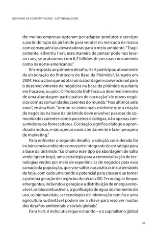 DESASFIOS DA COMPETITIVIDADE - SUSTENTABILIDADE

do: muitas empresas optaram por adaptar produtos e serviços
a partir do topo da pirâmide para vender no mercado de massa
com consequências devastadoras para o meio ambiente. “Tragicamente, advertiu Hart, essa maneira de pensar pode nos levar
ao caos, se acabarmos com 6,7 bilhões de pessoas consumindo
como os norte-americanos.”
Em resposta ao primeiro desafio, Hart participou ativamente
da elaboração do Protocolo da Base da Pirâmide2, lançado em
2004. Ficou claro que adotar uma abordagem convencional para
o desenvolvimento de negócios na base da pirâmide resultaria
em fracasso, ou pior. O Protocolo BoP focou o desenvolvimento
de uma abordagem participativa de cocriação3 de novos negócios com as comunidades carentes do mundo. “Nos últimos sete
anos”, ensina Hart, “tornou-se ainda mais evidente que a criação
de negócios na base da pirâmide deve envolver pessoas de comunidades carentes como parceiros e colegas, não apenas consumidores ou fornecedores. Cocriação significa diálogo e aprendizado mútuo, e não apenas ouvir atentamente e fazer pesquisa
de marketing.”
Para enfrentar o segundo desafio, a solução considerada foi
incluir o meio ambiente como parte integrante da estratégia para
a base da pirâmide. “Eu chamo esse tipo de abordagem de salto
verde (green leap), uma estratégia para a comercialização de tecnologias verdes por meio de experiências de negócios para essa
camada da população, que vise saltos nas práticas insustentáveis
de hoje, com cada uma tendo o potencial para crescer e se tornar
a próxima geração de negócios do século XXI. Tecnologias limpas
emergentes, incluindo a geração e a distribuição de energia renovável, os biocombustíveis, a purificação de água no momento do
uso, os biomateriais, as tecnologias de informação sem fio e uma
agricultura sustentável podem ser a chave para resolver muitos
dos desafios ambientais e sociais globais.”
Para Hart, é indiscutível que o mundo – e o capitalismo global
58

 