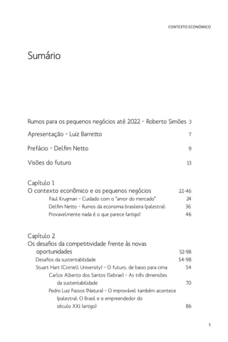 CONTEXTO ECONÔMICO

Sumário

Rumos para os pequenos negócios até 2022 – Roberto Simões 3
Apresentação – Luiz Barretto	

7

Prefácio – Delfim Netto	

9

Visões do futuro	
Capítulo 1
O contexto econômico e os pequenos negócios	
Paul Krugman – Cuidado com o “amor do mercado”	
Delfim Netto – Rumos da economia brasileira (palestra);
Provavelmente nada é o que parece (artigo)	

13

22-46
24
36
46

Capítulo 2
Os desafios da competitividade frente às novas
	oportunidades	

52-98
Desafios da sustentabilidade	
54-98
Stuart Hart (Cornell University) – O futuro, de baixo para cima	
54
Carlos Alberto dos Santos (Sebrae) – As três dimensões
	 da sustentabilidade	
70
Pedro Luiz Passos (Natura) – O improvável também acontece
	 (palestra); O Brasil e o empreendedor do
	 século XXI (artigo)	
86

5

 