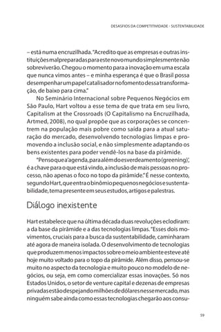DESASFIOS DA COMPETITIVIDADE - SUSTENTABILIDADE

– está numa encruzilhada. “Acredito que as empresas e outras instituições malpreparadas para este novo mundo simplesmente não
sobreviverão. Chegou o momento para a inovação em uma escala
que nunca vimos antes – e minha esperança é que o Brasil possa
desempenhar um papel catalisador no fomento dessa transformação, de baixo para cima.”
No Seminário Internacional sobre Pequenos Negócios em
São Paulo, Hart voltou a esse tema de que trata em seu livro,
Capitalism at the Crossroads (O Capitalismo na Encruzilhada,
Artmed, 2008), no qual propõe que as corporações se concentrem na população mais pobre como saída para a atual saturação do mercado, desenvolvendo tecnologias limpas e promovendo a inclusão social, e não simplesmente adaptando os
bens existentes para poder vendê-los na base da pirâmide.
“Penso que a‘agenda, para além do esverdeamento (greening)’,
é a chave para o que está vindo, a inclusão de mais pessoas no processo, não apenas o foco no topo da pirâmide.” É nesse contexto,
segundo Hart, que entra o binômio pequenos negócios e sustentabilidade, tema presente em seus estudos, artigos e palestras.

Diálogo inexistente
Hart estabelece que na última década duas revoluções eclodiram:
a da base da pirâmide e a das tecnologias limpas. “Esses dois movimentos, cruciais para a busca da sustentabilidade, caminharam
até agora de maneira isolada. O desenvolvimento de tecnologias
que produzem menos impactos sobre o meio ambiente esteve até
hoje muito voltado para o topo da pirâmide. Além disso, pensou-se
muito no aspecto da tecnologia e muito pouco no modelo de negócios, ou seja, em como comercializar essas inovações. Só nos
Estados Unidos, o setor de venture capital e dezenas de empresas
privadas estão despejando milhões de dólares nesse mercado, mas
ninguém sabe ainda como essas tecnologias chegarão aos consu59

 