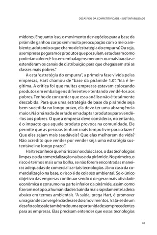DESASFIOS DA COMPETITIVIDADE - SUSTENTABILIDADE

midores. Enquanto isso, o movimento de negócios para a base da
pirâmide ganhou corpo sem muita preocupação com o meio ambiente, adotando o que chamo de ‘estratégia do empurra’. Ou seja,
as empresas pegaram os produtos que possuíam, estudaram como
poderiam oferecê-los em embalagens menores ou mais baratas e
estenderam os canais de distribuição para que chegassem até as
classes mais pobres.”
A esta “estratégia do empurra”, a primeira fase vivida pelas
empresas, Hart chamou de “base da pirâmide 1.0”. “Ela é legítima. A crítica foi que muitas empresas estavam colocando
produtos em embalagens diferentes e tentando vendê-los aos
pobres. Tenho de concordar que essa análise não é totalmente
descabida. Para que uma estratégia de base da pirâmide seja
bem-sucedida no longo prazo, ela deve ter uma abrangência
maior. Não há nada de errado em adaptar produtos para vendê-los aos pobres. O que a empresa deve considerar, no entanto,
é o impacto que aquele produto provoca na comunidade. Ele
permite que as pessoas tenham mais tempo livre para o lazer?
Que elas sejam mais saudáveis? Que elas melhorem de vida?
Não acredito que vender por vender seja uma estratégia sustentável no longo prazo.”
Hart reconhece que há riscos nos dois casos, o das tecnologias
limpas e o da comercialização na base da pirâmide. No primeiro, o
risco é termos mais uma bolha, se não forem encontradas maneiras adequadas de comercializar tais tecnologias. Já no caso da comercialização na base, o risco é de colapso ambiental. Se o único
objetivo das empresas continuar sendo o de gerar mais atividade
econômica e consumo na parte inferior da pirâmide, assim como
fizeram no topo, a humanidade irá ainda mais rapidamente ladeira
abaixo em termos ambientais. “A saída, prega Hart, é promover
uma grande convergência desses dois movimentos.Trata-se de um
desafio colossal e também de uma oportunidade sem precedentes
para as empresas. Elas precisam entender que essas tecnologias
61

 