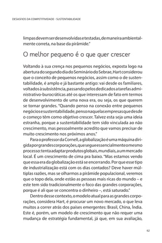 DESASFIOS DA COMPETITIVIDADE - SUSTENTABILIDADE

limpas devem ser desenvolvidas e testadas, de maneira ambientalmente correta, na base da pirâmide.”

O melhor pequeno é o que quer crescer
Voltando à sua crença nos pequenos negócios, exposta logo na
abertura do segundo dia do Seminário do Sebrae, Hart considerou
que o conceito de pequenos negócios, assim como o de sustentabilidade, é amplo e já bastante antigo: vai desde os familiares,
voltados à subsistência, passando pelos dedicados a tarefas administrativo-burocráticas até os que interessam de fato em termos
de desenvolvimento de uma nova era, ou seja, os que querem
se tornar grandes. “Quando penso na conexão entre pequenos
negócios e sustentabilidade, penso naquelas empresas que desde
o começo têm como objetivo crescer. Talvez esta seja uma ideia
estranha, porque a sustentabilidade tem sido vinculada ao não
crescimento, mas pessoalmente acredito que vamos precisar de
muito crescimento nos próximos anos.”
Para o professor da Cornell, a globalização é uma máquina dirigida por grandes corporações, que segue essencialmente o mesmo
processo: tenta adaptar produtos globais, mundiais, a um mercado
local. É um crescimento de cima pra baixo. “Mas estamos vendo
que essa era da globalização está se encerrando. Por que esse tipo
de industrialização está com os dias contados? Deve haver múltiplas razões, mas se olharmos a pirâmide populacional, veremos
que o topo dela, onde estão as pessoas mais ricas do mundo – e
este tem sido tradicionalmente o foco das grandes corporações,
porque é ali que se concentra o dinheiro –, está saturado.”
Dentro desse contexto, o modelo atual para as grandes corporações, considera Hart, é procurar um novo mercado, o que leva
muitos a correr atrás dos países emergentes: Brasil, China, Índia.
Este é, porém, um modelo de crescimento que não requer uma
mudança de estratégia fundamental, já que, em sua avaliação,
62

 