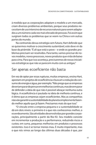 DESASFIOS DA COMPETITIVIDADE - SUSTENTABILIDADE

à medida que as corporações adaptam o modelo a um mercado,
criam diversos problemas ambientais, porque seus produtos necessitam de uso intensivo de recursos naturais para serem adaptados a um número cada vez mais elevado de pessoas. Foi assim que
surgiram todos os problemas que se veem na China e em outras
partes do mundo.
Na contramão dessa estratégia sem futuro, Hart defende que
se quisermos motivar o crescimento sustentável, este deve vir da
base da pirâmide. “É ali que está o povo – e onde os grandes problemas precisam ser resolvidos. Para tanto, vamos precisar de novos modelos, novos processos, novos produtos que virão de baixo
para cima. Para que isso aconteça, precisaremos de novas iniciativas estratégicas que não se parecem muito com as antigas.”

Ser apenas ecoeficiente não basta
Em vez de optar por essas rupturas, muitas empresas, ensina Hart,
apostam em projetos de ecoeficiência e buscam a redução do consumo de energia e água, por exemplo. “Não prego que as empresas
deveriam parar de pensar em melhorias contínuas, mas devem parar
de defender a ideia de que não é possível abraçar nenhuma outra
lógica. A ecoeficiência é pautada na ideia de melhoria contínua, e
é ótimo que as empresas sejam ecoeficientes. Mas as companhias
não vão garantir a sustentabilidade do planeta simplesmente fazendo melhor aquilo que já fazem. Precisamos mais do que isso.”
“O vínculo entre a empresa pequena e a sustentabilidade se
dá em dois níveis: o primeiro é o que nós conhecemos melhor, o
esverdeamento. São atividades desenvolvidas por grandes corporações, principalmente a partir da Rio-92. Seu modelo consiste
em incrementar a produção e a performance, reduzindo riscos e
custos; em suma, pequenas melhorias em produtos e processos
existentes. Isso é se tornar menos mau. É muito importante, mas
o que nós vimos ao longo das últimas duas décadas é que, por
63

 