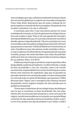 DESASFIOS DA COMPETITIVIDADE - SUSTENTABILIDADE

mais estratégica que seja, a eficiência ambiental não basta. Diante
do crescimento global que se registra nos mercados emergentes,
China, Índia, Brasil, detectamos que ele anula a redução de impacto negativo e a taxa de eficiência energética. Do ponto de vista
mundial sustentável, isso não é suficiente.”
A conclusão, para Hart, é que será preciso pensar em novas
estratégias de inovação, no “pulo do gato para tecnologias disruptivas que mudem o jogo”. Trata-se de uma agenda de inovação e
de empreendedorismo, que, em sua visão, não deve ter como foco
atender apenas o topo da pirâmide. “Há uma revolução em curso:
os investidores da chamada tecnologia limpa (clean tech) afirmam
que passamos a marca de 1 trilhão de dólares em investimentos no
setor. O problema é que não estamos vendo resultados à altura –
ou seja, mudanças transformadoras em igual proporção à quantia
investida, porque elas ainda não falam com a base da pirâmide”,
reafirmaria Hart em entrevista ao jornal Valor Econômico depois
de sua palestra (Valor, 23.4.2012).
O dado que importa agora, ponderou, é que as questões sobre
desigualdade e pobreza precipitaram, na última década, a noção
de base da pirâmide e, com ela, conceitos como o de microfinanciamento, empreendedorismo social, microfranquias e outras
formas mais inclusivas de capitalismo, algo que no passado era
pensado somente num contexto de ajuda, e resolver esta questão
era acima de tudo um gesto de filantropia, que governos e ONGs
deveriam fazer. “Agora, com a emergência das empresas da base
da pirâmide, vemos surgirem soluções do setor privado para os
problemas de pobreza.”
“Ocorre que os detentores de tecnologia limpa não dialogam
com os que se encontram na base da pirâmide. Eles são engenheiros, têm recursos para fazer pesquisas e, como num passe de
mágica, transformam problemas em soluções sem grande fôlego
comercial. Ou seja, quando se pensa em produtos verdes, se pensa nos ricos, porque esse tipo de produto é caro. Então, a saída é
64

 